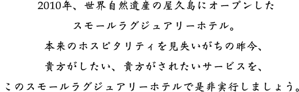 2010年、世界自然遺産の屋久島にオープンしたスモールラグジュアリーホテル。本来のホスピタリティを見失いがちの昨今、貴方がしたい、貴方がされたいサービスを、このスモールラグジュアリーホテルで是非実行しましょう。 