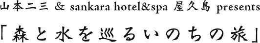 山本二三 & sankara hotel&spa 屋久島 presents
	「森と水を巡るいのちの旅」